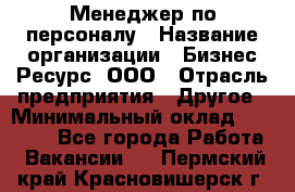 Менеджер по персоналу › Название организации ­ Бизнес Ресурс, ООО › Отрасль предприятия ­ Другое › Минимальный оклад ­ 35 000 - Все города Работа » Вакансии   . Пермский край,Красновишерск г.